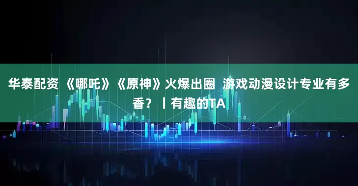 华泰配资 《哪吒》《原神》火爆出圈  游戏动漫设计专业有多香？丨有趣的TA