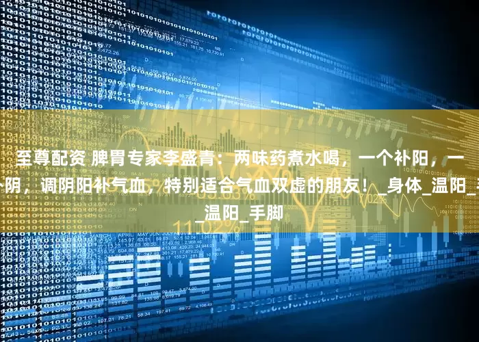 至尊配资 脾胃专家李盛青：两味药煮水喝，一个补阳，一个补阴，调阴阳补气血，特别适合气血双虚的朋友！_身体_温阳_手脚