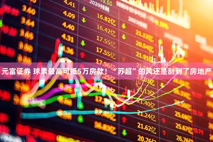 元富证券 球票最高可抵5万房款！“苏超”的风还是刮到了房地产