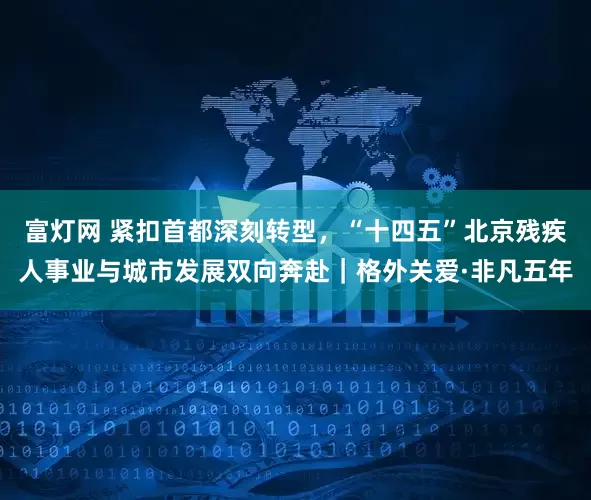富灯网 紧扣首都深刻转型，“十四五”北京残疾人事业与城市发展双向奔赴｜格外关爱·非凡五年