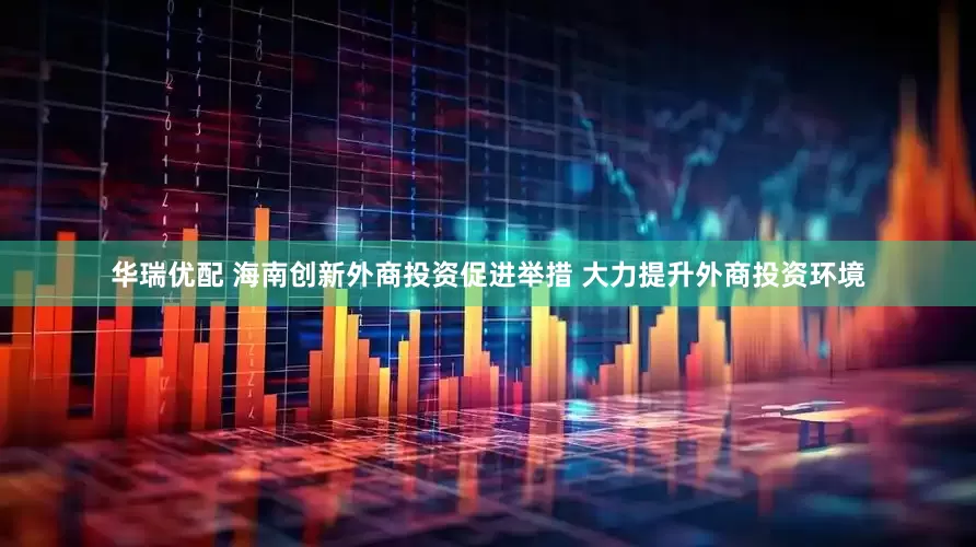 华瑞优配 海南创新外商投资促进举措 大力提升外商投资环境