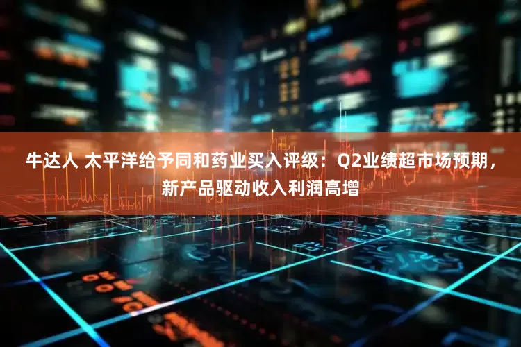 牛达人 太平洋给予同和药业买入评级：Q2业绩超市场预期，新产品驱动收入利润高增