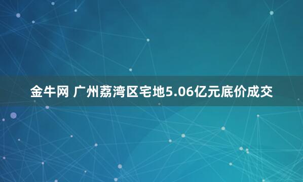 金牛网 广州荔湾区宅地5.06亿元底价成交