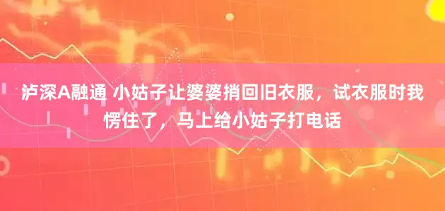 泸深A融通 小姑子让婆婆捎回旧衣服，试衣服时我愣住了，马上给小姑子打电话