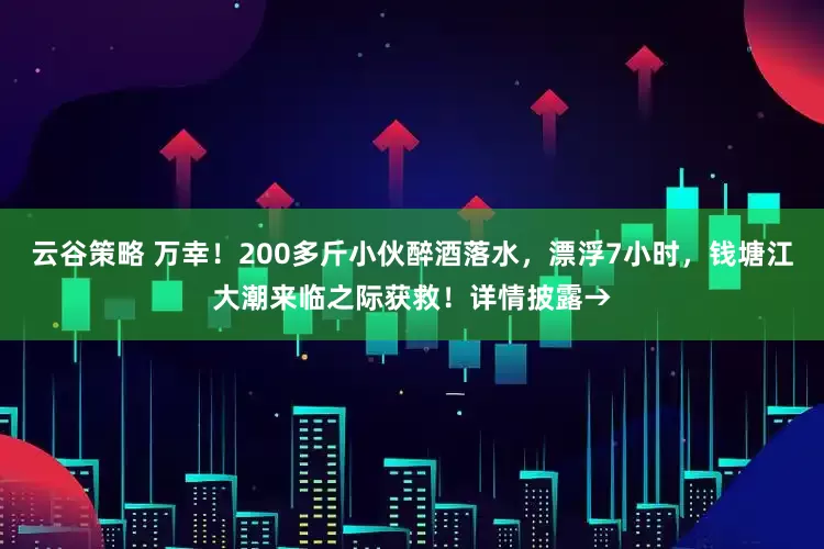 云谷策略 万幸！200多斤小伙醉酒落水，漂浮7小时，钱塘江大潮来临之际获救！详情披露→