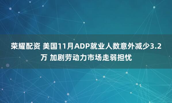 荣耀配资 美国11月ADP就业人数意外减少3.2万 加剧劳动力市场走弱担忧