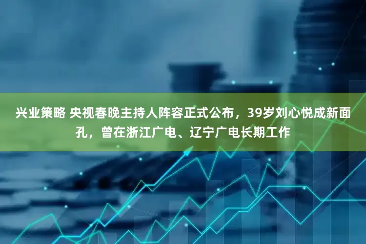 兴业策略 央视春晚主持人阵容正式公布，39岁刘心悦成新面孔，曾在浙江广电、辽宁广电长期工作