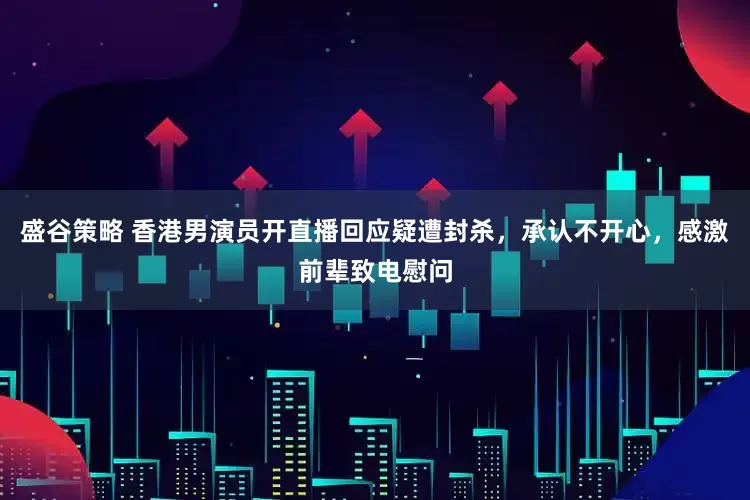 盛谷策略 香港男演员开直播回应疑遭封杀，承认不开心，感激前辈致电慰问