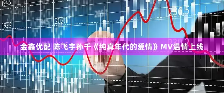 金鑫优配 陈飞宇孙千《纯真年代的爱情》MV温情上线