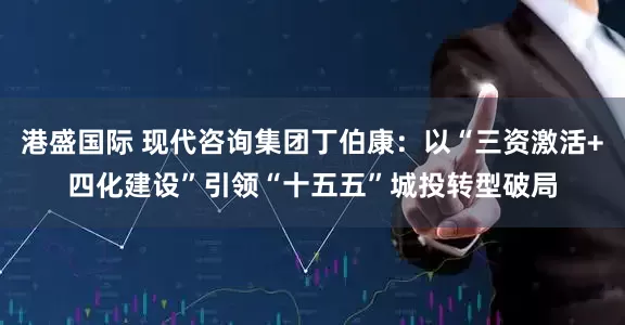 港盛国际 现代咨询集团丁伯康：以“三资激活+四化建设”引领“十五五”城投转型破局