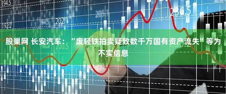 股巢网 长安汽车：“废轻铁拍卖疑致数千万国有资产流失”等为不实信息