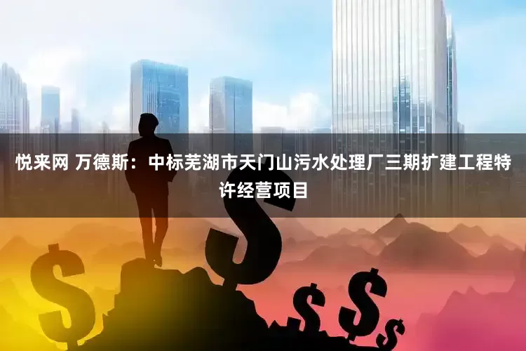 悦来网 万德斯：中标芜湖市天门山污水处理厂三期扩建工程特许经营项目