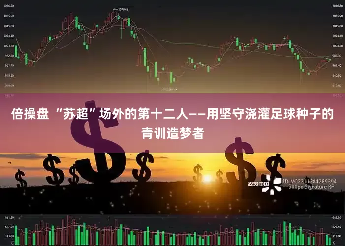 倍操盘 “苏超”场外的第十二人——用坚守浇灌足球种子的青训造梦者