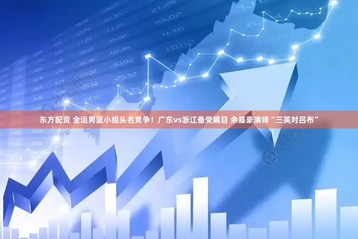 东方配资 全运男篮小组头名竞争！广东vs浙江备受瞩目 余嘉豪演绎“三英对吕布”