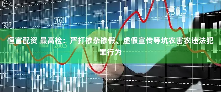 恒富配资 最高检：严打掺杂掺假、虚假宣传等坑农害农违法犯罪行为