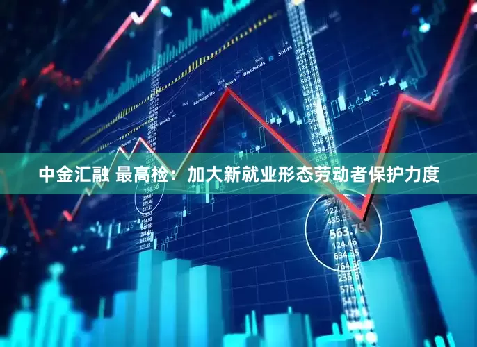 中金汇融 最高检：加大新就业形态劳动者保护力度