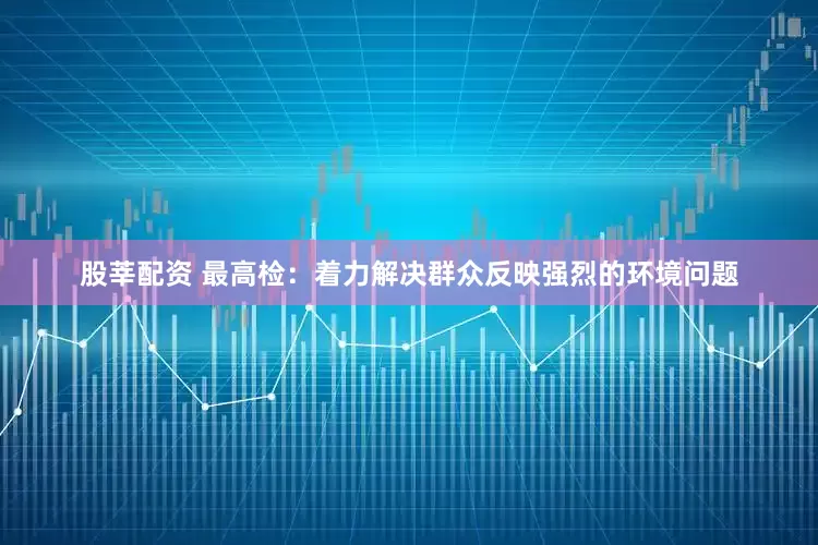 股莘配资 最高检：着力解决群众反映强烈的环境问题
