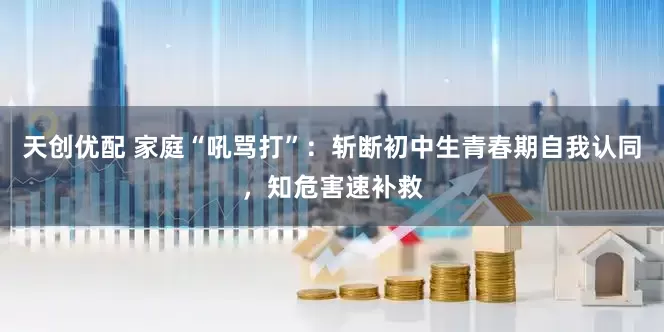 天创优配 家庭“吼骂打”：斩断初中生青春期自我认同，知危害速补救