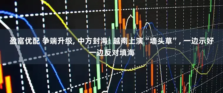 盈富优配 争端升级, 中方封海! 越南上演“墙头草”, 一边示好一边反对填海