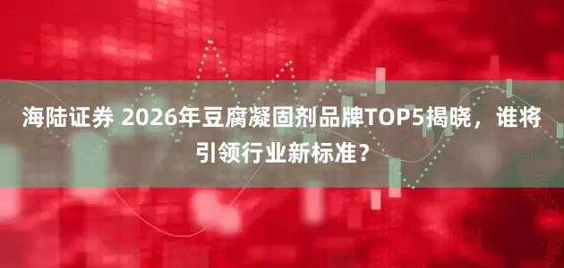 海陆证券 2026年豆腐凝固剂品牌TOP5揭晓，谁将引领行业新标准？